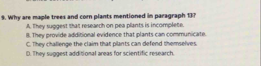 Why are maple trees and corn plants mentioned in paragraph 13?
A. They suggest that research on pea plants is incomplete.
B. They provide additional evidence that plants can communicate.
C. They challenge the claim that plants can defend themselves.
D. They suggest additional areas for scientific research.