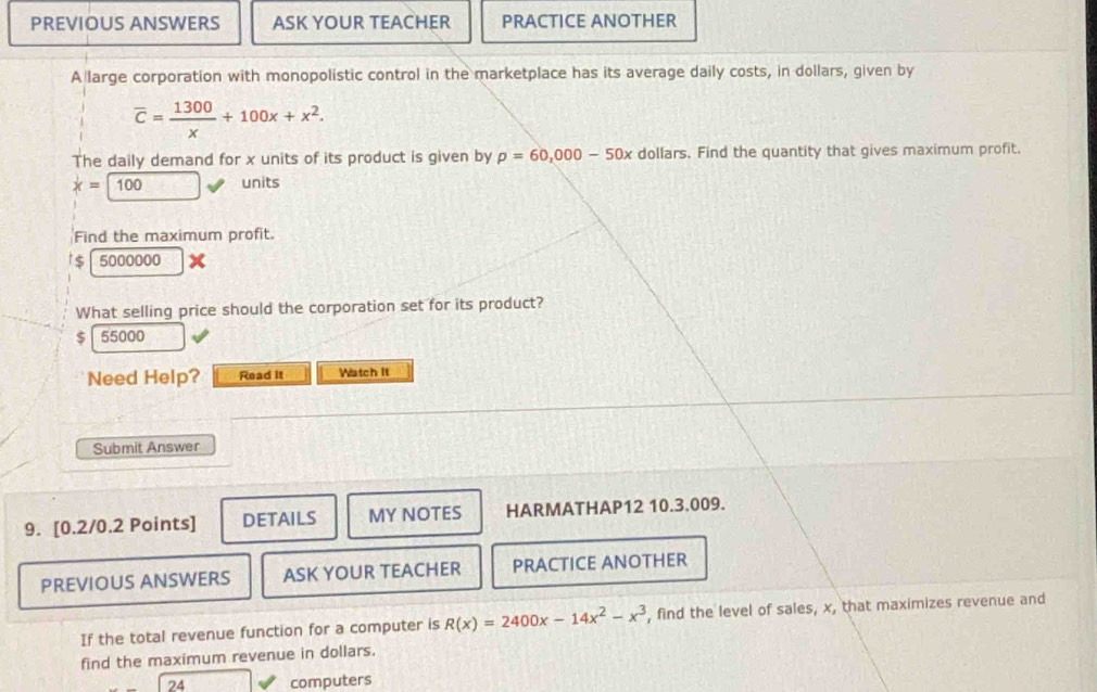 PREVIOUS ANSWERS ASK YOUR TEACHER PRACTICE ANOTHER
A large corporation with monopolistic control in the marketplace has its average daily costs, in dollars, given by
overline c= 1300/x +100x+x^2. 
The daily demand for x units of its product is given by p=60,000-50x dollars. Find the quantity that gives maximum profit.
x=100 units
Find the maximum profit.
$ 5000000
What selling price should the corporation set for its product?
$ 55000
Need Help? Read It Watch It
Submit Answer
9. [0.2/0.2 Points] DETAILS MY NOTES HARMATHAP12 10.3.009.
PREVIOUS ANSWERS ASK YOUR TEACHER PRACTICE ANOTHER
If the total revenue function for a computer is R(x)=2400x-14x^2-x^3 , find the level of sales, x, that maximizes revenue and
find the maximum revenue in dollars.
24 computers