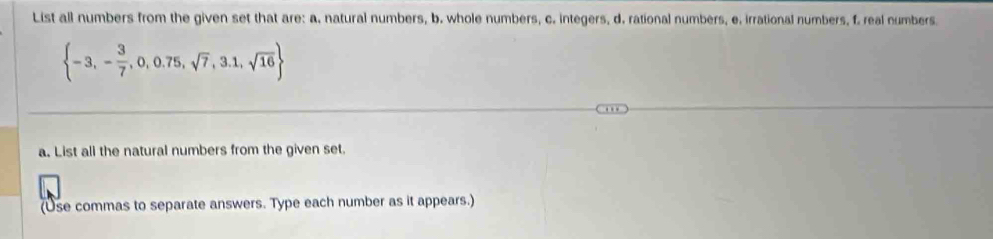 List all numbers from the given set that are: a. natural numbers, b. whole numbers, c. integers, d. rational numbers, e. irrational numbers, f. real numbers
 -3,- 3/7 ,0,0.75,sqrt(7),3.1,sqrt(16)
a. List all the natural numbers from the given set. 
(Use commas to separate answers. Type each number as it appears.)