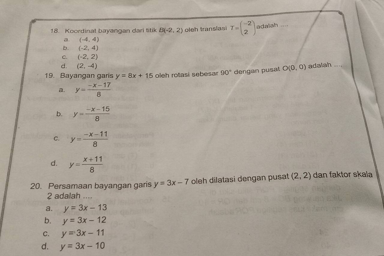 Koordinat bayangan dari titik B(-2,2) oleh translasi T=beginpmatrix -2 2endpmatrix adalah ....
a. (-4,4)
b. (-2,4)
C. (-2,2)
d. (2,-4)
19. Bayangan garis y=8x+15 oleh rotasi sebesar 90° dengan pusat O(0,0) adalah ....
a. y= (-x-17)/8 
b. y= (-x-15)/8 
C. y= (-x-11)/8 
d. y= (x+11)/8 
20. Persamaan bayangan garis y=3x-7 oleh dilatasi dengan pusat (2,2) dan faktor skala
2 adalah ...
a. y=3x-13
b. y=3x-12
C. y=3x-11
d. y=3x-10