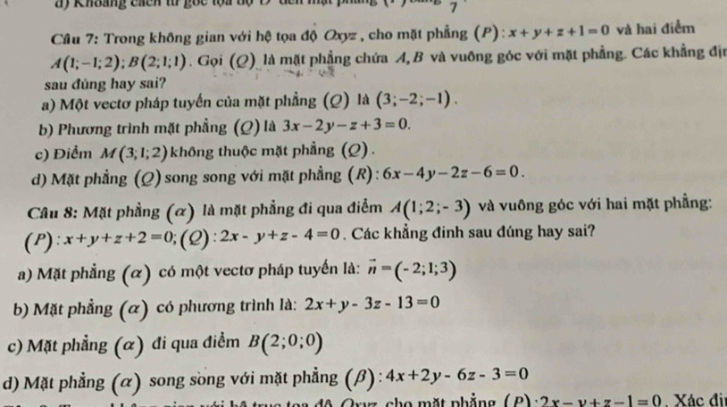 ay Khbag cứcn từ gọc tọi tộ C đen h
7
Câu 7: Trong không gian với hệ tọa độ Oxyz , cho mặt phẳng (P): x+y+z+1=0 và hai điểm
A(1;-1;2); B(2;1;1). Gọi (Q) là mặt phẳng chứa A, B và vuông góc với mặt phẳng. Các khẳng địu
sau đùng hay sai?
a) Một vectơ pháp tuyến của mặt phẳng (Q) là (3;-2;-1).
b) Phương trình mặt phẳng (Q) là 3x-2y-z+3=0.
c) Điểm M(3;1;2) không thuộc mặt phẳng (Q) .
d) Mặt phẳng (Q) song song với mặt phẳng (R) : 6x-4y-2z-6=0. 
Câu 8: Mặt phẳng (α) là mặt phẳng đi qua điểm A(1;2;-3) và vuông góc với hai mặt phẳng:
(P): x+y+z+2=0;(Q):2x-y+z-4=0. Các khẳng đinh sau đúng hay sai?
a) Mặt phẳng (α) có một vectơ pháp tuyến là: vector n=(-2;1;3)
b) Mặt phẳng (α) có phương trình là: 2x+y-3z-13=0
c) Mặt phẳng (α) đi qua điểm B(2;0;0)
d) Mặt phẳng (α) song song với mặt phẳng (beta ):4x+2y-6z-3=0
z ặ t phẳng ( 2 ) · 2x-y+z-1=0 Xác đi