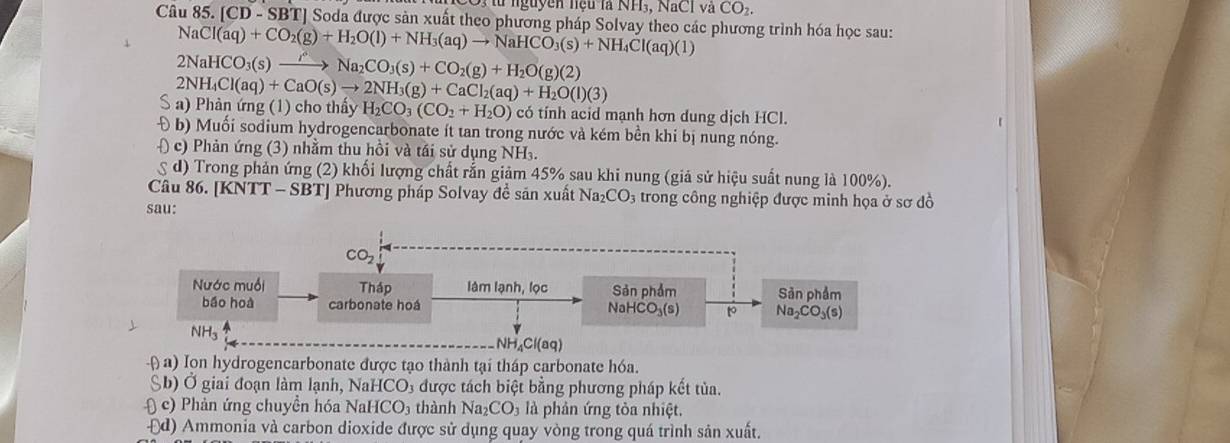 nguyễn hiệu là NH₃, NaCl và CO_2.
Câu 85. [CD-SBT] 'J Soda được sản xuất theo phương pháp Solvay theo các phương trình hóa học sau:
N Cl(aq)+CO_2(g)+H_2O(l)+NH_3(aq)to NaHCO_3(s)+NH_4Cl(aq)(l)
2NaHCO_3(s)to NaNa_2CO_3(s)+CO_2(g)+H_2O(g)(2)
2NH_4Cl(aq)+CaO(s)to 2NH_3(g)+CaCl_2(aq)+H_2O(l)(3)
S  ) Phản ứng (1) cho thầy H_2CO_3(CO_2+H_2O) có tính acid mạnh hơn dung dịch HCl.
Đ b) Muối sodium hydrogencarbonate ít tan trong nước và kém bền khi bị nung nóng.
) c) Phản ứng (3) nhằm thu hồi và tái sử dụng NH₃.
d) Trong phản ứng (2) khối lượng chất rắn giảm 45% sau khi nung (giả sử hiệu suất nung là 100%).
Câu 86. [KNTT - SBT] Phương pháp Solvay đề săn xuất Naz CO_3 trong công nghiệp được minh họa ở sơ đồ
sau:
NH_4Cl(aq)
-( a) Ion hydrogencarbonate được tạo thành tại tháp carbonate hóa.
Sb) Ở giai đoạn làm lạnh, NaHCO₃ được tách biệt bằng phương pháp kết tủa.
( c) Phản ứng chuyền hóa Na aHCO_3 thành Na_2CO_3 3 là phân ứng tòa nhiệt.
-□ d) O Ammonia và carbon dioxide được sử dụng quay vòng trong quá trình sản xuất.