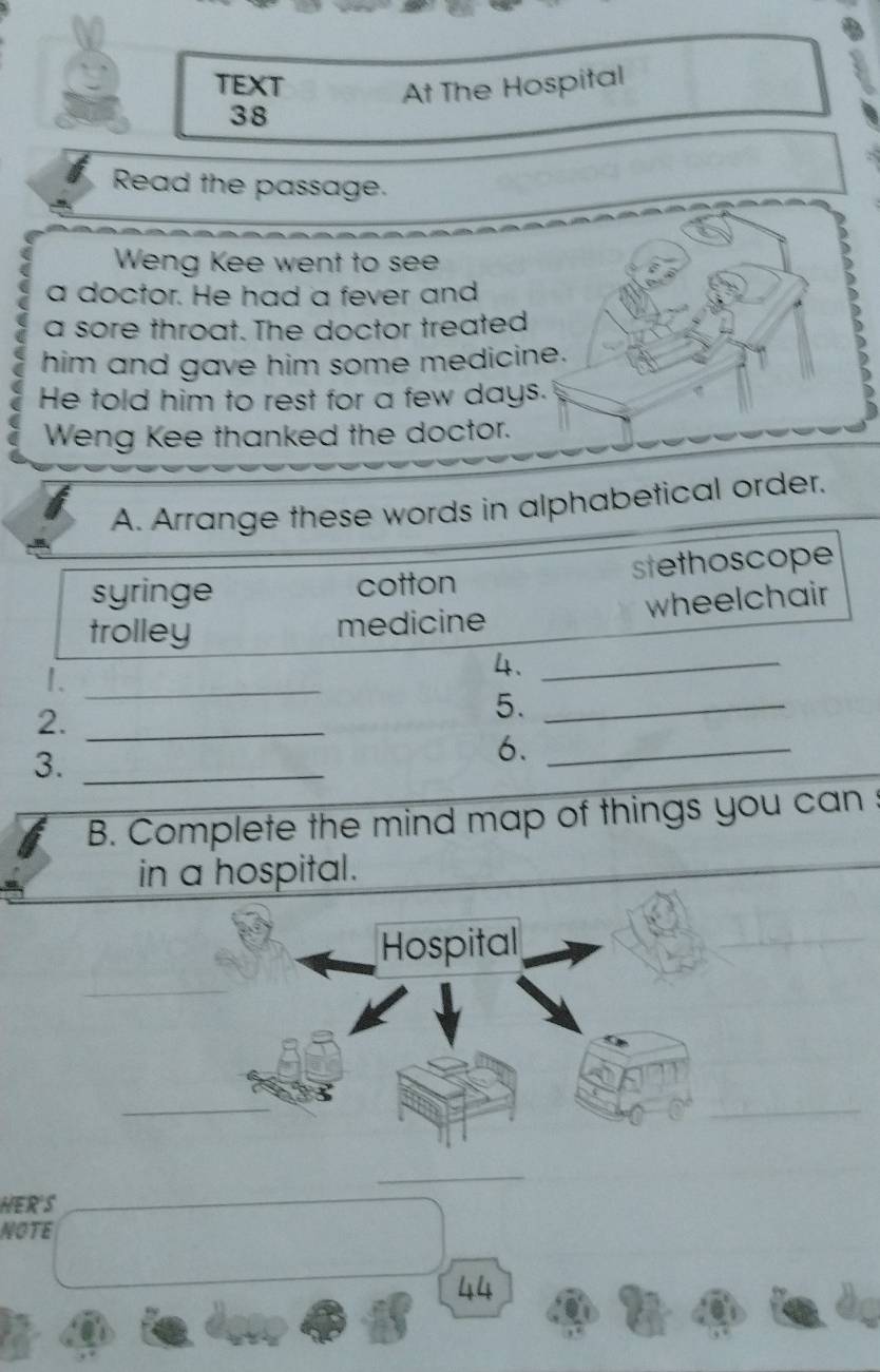 TEXT
At The Hospital
38
Read the passage.
Weng Kee went to see
a doctor. He had a fever and
a sore throat. The doctor treated
him and gave him some medicine.
He told him to rest for a few days.
Weng Kee thanked the doctor.
A. Arrange these words in alphabetical order.
syringe cotton stethoscope
trolley
medicine wheelchair
1._
4._
2._
5._
3._
6._
B. Complete the mind map of things you can :
in a hospital.
Hospital
_
_
_
_
_
_
HERS
NOTE
44