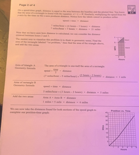 Page 2 of 4 
On a speed-time graph, distance is equal to the area between the baseline and the ploted line. You know 
that the ares of a rectangle is found with the equstion A=L* B Similarly, multiplying the speed froms the 
y-axis by the time on the x-axis produces distance. Notice how the Iabels cancel to produce milex:
vpeed* time=distan ce
7mileshou * (6hom-3houn)=6atince
7milesheet x3heen=dimete=21mieses
Now that we have seen how distance is calculated, we can consider the distance 
covered between hours 2 and 3. 1
The exsiest way to visualine this peoblem is to think in geometric terms. Find the ,. 
area of the rectangle labeled “ 1st problem,” then find the area of the triangle above, 5
and add the two areas.
3
Hours
Area of triangle A The area of a triangle is one-half the area of a rectangle. 
Geococtry formula *  time/2 = distan c
speed 
( 7 miles hour -5mileshour) *  ((3bours-2bours))/2 =distan ce=1mile
Area of rectangle B
Geometry formula speed ×time = distance
5milesthour* (3hours-2hours)=distan ce=5miles
Add the two areas AreaA+AreaB=distan ce
1miles+5mile=distan ce=6miles
We can now take the distances found for both sections of the speed graph to 
complete our position-time graph: