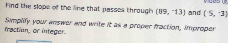 video 
Find the slope of the line that passes through (89,^-13) and (^-5,^-3)
Simplify your answer and write it as a proper fraction, improper 
fraction, or integer.