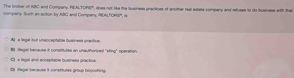 The broker of ABC and Company, REALT ORS^8 , does not like the business practices of another real estate company and refuses to do business with that
company. Such an action by ABC and Company, REALTORS®, is
A) a legal but unacceptable business practice.
B) illegal because it constitutes an unauthorized "sting" operation.
C) a legal and acceptable business practice.
D) illegal because it constitutes group boycotting.