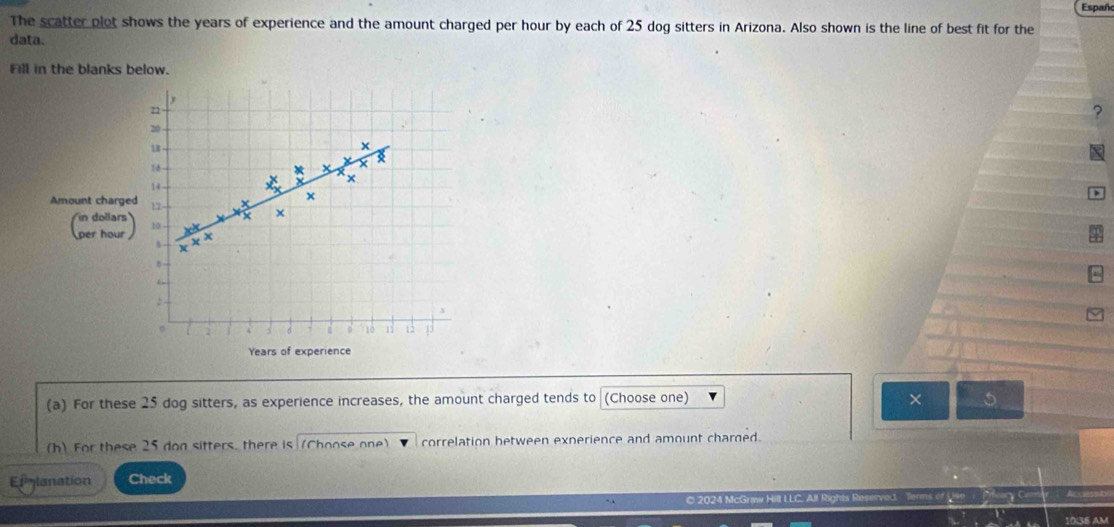 The scatter plot shows the years of experience and the amount charged per hour by each of 25 dog sitters in Arizona. Also shown is the line of best fit for the Españo 
data. 
Fill in the blanks below.
n
20
LB
18
X
×
14
X
Amount charged 12 - +
x
x
(2) 10 -
x
1
:
10 11 12 13
Years of experience 
(a) For these 25 dog sitters, as experience increases, the amount charged tends to (Choose one) × 5
(h) For these 25 don sitters, there is (Choose one) correlation between exnerience and amount charged. 
Emmlanation Check 
© 2024 McGraw Hill LLC. All Rights Reserved. 
10:36 AM