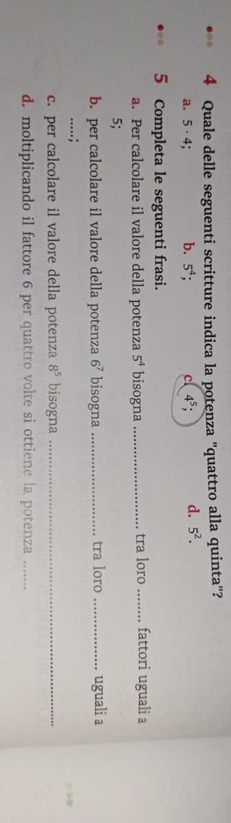 Quale delle seguenti scritture indica la potenza "quattro alla quinta"?
a. 5 · 4; b. 5^4; 4^5; 
c
d. 5^2. 
5 Completa le seguenti frasi.
a. Per calcolare il valore della potenza 5^4 bisogna _tra loro _fattori uguali a
5;
b. per calcolare il valore della potenza 6^7 bisogna _tra loro _uguali a
.....;
c. per calcolare il valore della potenza 8^5 bisogna_
d. moltiplicando il fattore 6 per quattro volte si ottiene la potenza_