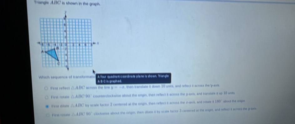 Triangle ABC is shown in the graph.
Which sequence of transformatio A four quadrant coordinate plane is shown. Triangle
A B C is graphed.
First refect △ ABC across the line y=-8 , then translate it down 10 units, and reflect it across the'y-axis
First rotate △ ABC90° counterclockwise about the origin, then reflect it across the y-axis, and translate it up 10 units
First diate △ ABC by scale factor 2 centered at the origin, then reflect it across the x -asis, and rotate it 180° about the orgin.
Fir rotate △ ABC90° clockwose about the origin, then dilate it by scale factor 3 centered at the orgmn, and reflect it acress the paus