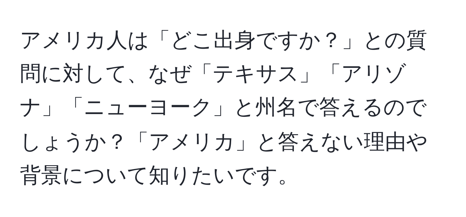 アメリカ人は「どこ出身ですか？」との質問に対して、なぜ「テキサス」「アリゾナ」「ニューヨーク」と州名で答えるのでしょうか？「アメリカ」と答えない理由や背景について知りたいです。