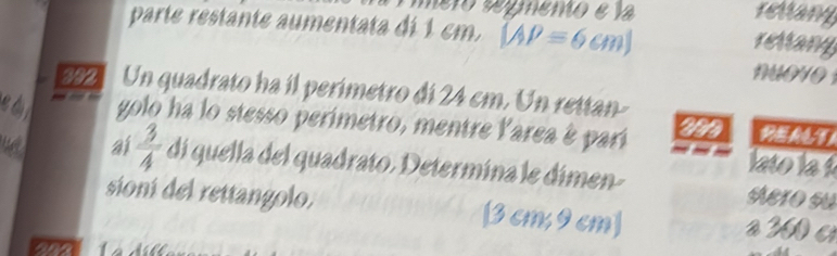 ropmemo e la rethany 
parte restante aumentata di 1 cm. [APequiv 6cm]
rettang 
nuove 
392 Un quadrato ha il perimetro di 24 cm. Un rettan- 
golo ha lo stesso perimetro, mentre Yarea é parí 453
law la 1 
ai  3/4  di quella del quadrato. Determina le dimen- Aero su 
sioní del rettangolo, [3 cm; 9cm ] a 200 e 
1