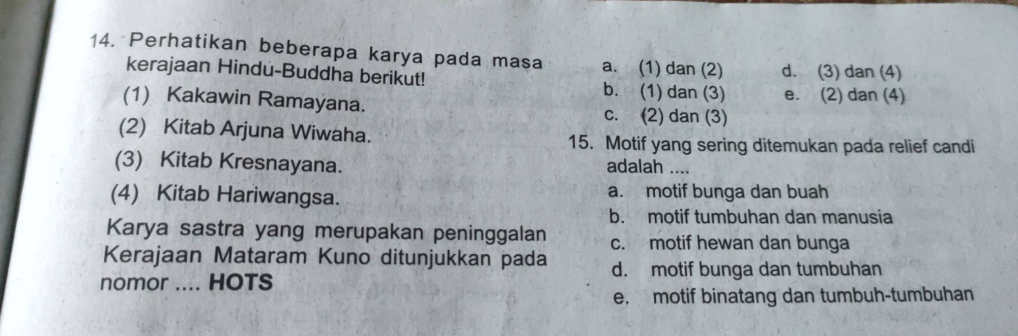 Perhatikan beberapa karya pada masa
a. (1) dan (2) d. (3) dan (4)
kerajaan Hindu-Buddha berikut!
b. (1) dan (3) e. (2) dan (4)
(1) Kakawin Ramayana.
c. (2) dan (3)
(2) Kitab Arjuna Wiwaha.
15. Motif yang sering ditemukan pada relief candi
(3) Kitab Kresnayana. adalah ....
(4) Kitab Hariwangsa.
a. motif bunga dan buah
b. motif tumbuhan dan manusia
Karya sastra yang merupakan peninggalan
c. motif hewan dan bunga
Kerajaan Mataram Kuno ditunjukkan pada
nomor .... HOTS
d. motif bunga dan tumbuhan
e. motif binatang dan tumbuh-tumbuhan