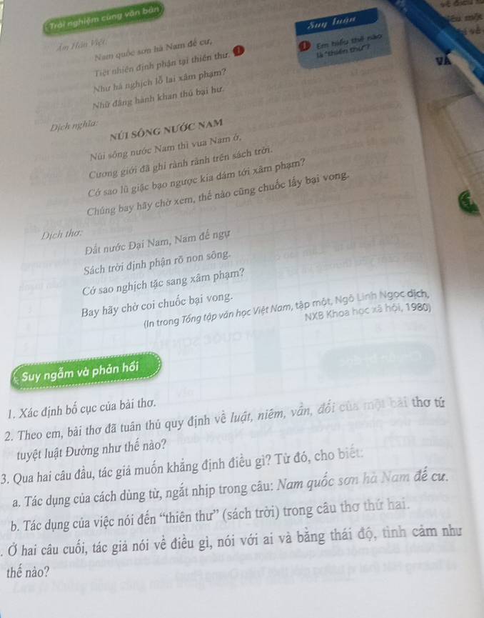 Trai nghiệm cùng văn bản 
i sè 
Nam quốc sơn hà Nam đế cư, Suy tuận 
jêu m/ 
Âm Hàn Việt 
là *thiên thứ"? 
Tiệt nhiên định phận tại thiên thứ Em hiểu thế nào 
vA 
Như hà nghịch lỗ lai xâm phạm? 
Nhữ đâng hành khan thủ bại hư 
Dịch nghĩa: 
núi sông nước nam 
Núi sông nước Nam thì vua Nam ở, 
Cương giới đã ghi rành rành trên sách trời. 
Có sao lũ giặc bạo ngược kia dảm tới xâm phạm? 
Chúng bay hãy chờ xem, thế nào cũng chuốc lấy bại vong 
Dịch thơ: 
Đất nước Đại Nam, Nam đế ngự 
Sách trời định phận rõ non sông. 
Cở sao nghịch tặc sang xâm phạm? 
Bay hãy chờ coi chuốc bại vong. 
(In trong Tổng tập ván học Việt Nam, tập một, Ngô Linh Ngọc dịch, 
NXB Khoa học xã hội, 1980) 
Suy ngẫm và phản hồi 
1. Xác định bố cục của bài thơ. 
2. Theo em, bài thơ đã tuân thủ quy định về luật, niêm, vẫn, đổi của một bài thơ tử 
tuyệt luật Đường như thế nào? 
3. Qua hai câu đầu, tác giả muốn khẳng định điều gì? Từ đó, cho biết: 
a. Tác dụng của cách dùng từ, ngắt nhịp trong câu: Nam quốc sơn hà Nam đế cư. 
b. Tác dụng của việc nói đến “thiên thư” (sách trời) trong câu thơ thứ hai. 
. Ở hai câu cuối, tác giả nói về điều gì, nói với ai và bằng thái độ, tình cảm như 
thế nào?