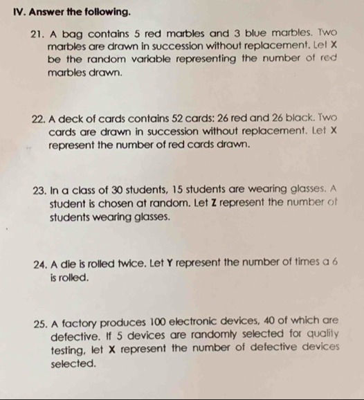 Answer the following. 
21. A bag contains 5 red marbles and 3 blue marbles. Two 
marbles are drawn in succession without replacement. Let X
be the random variable representing the number of red 
marbles drawn. 
22. A deck of cards contains 52 cards: 26 red and 26 black. Two 
cards are drawn in succession without replacement. Let X
represent the number of red cards drawn. 
23. In a class of 30 students, 15 students are wearing glasses. A 
student is chosen at random. Let Z represent the number of 
students wearing glasses. 
24. A die is rolled twice. Let Y represent the number of times a 6
is rolled. 
25. A factory produces 100 electronic devices, 40 of which are 
defective. If 5 devices are randomly selected for quality 
testing, let X represent the number of defective devices 
selected.