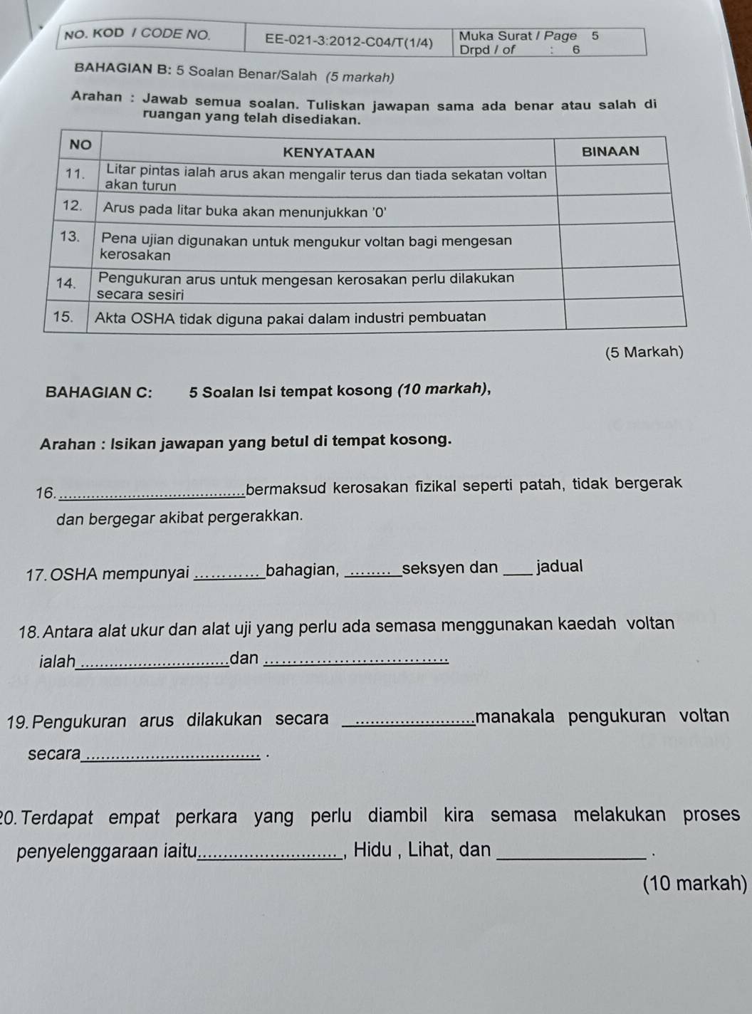 NO. KOD / CODE NO. EE-021-3:2012-C04/T(1/4) Drpd / of Muka Surat / Page 5 
6 
BAHAGIAN B: 5 Soalan Benar/Salah (5 markah) 
Arahan : Jawab semua soalan. Tuliskan jawapan sama ada benar atau salah di 
ruangan yang telah disediakan 
(5 Markah) 
BAHAGIAN C: 5 Soalan Isi tempat kosong (10 markah), 
Arahan : Isikan jawapan yang betul di tempat kosong. 
16._ bermaksud kerosakan fizikal seperti patah, tidak bergerak 
dan bergegar akibat pergerakkan. 
17. OSHA mempunyai _bahagian, _seksyen dan _jadual 
18. Antara alat ukur dan alat uji yang perlu ada semasa menggunakan kaedah voltan 
ialah_ dan_ 
19. Pengukuran arus dilakukan secara _manakala pengukuran voltan 
secara_ . 
20.Terdapat empat perkara yang perlu diambil kira semasa melakukan proses 
penyelenggaraan iaitu_ , Hidu , Lihat, dan_ 
(10 markah)