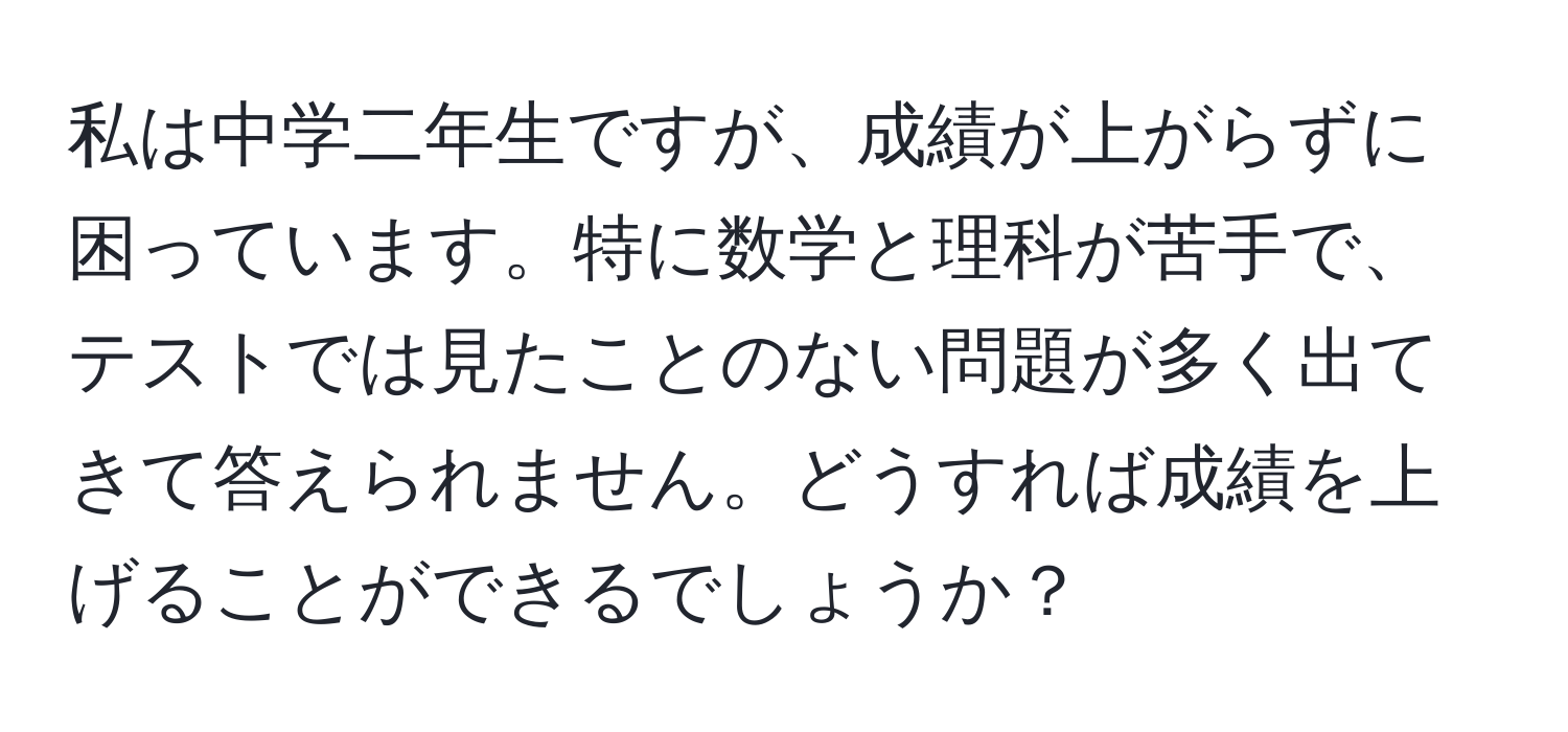 私は中学二年生ですが、成績が上がらずに困っています。特に数学と理科が苦手で、テストでは見たことのない問題が多く出てきて答えられません。どうすれば成績を上げることができるでしょうか？