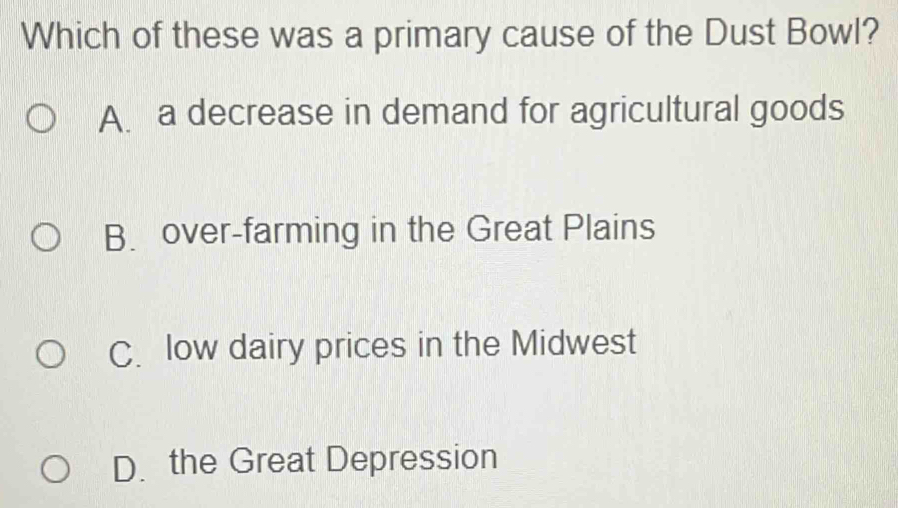 Which of these was a primary cause of the Dust Bowl?
A. a decrease in demand for agricultural goods
B. over-farming in the Great Plains
C. low dairy prices in the Midwest
D. the Great Depression