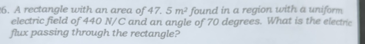 A rectangle with an area of 47.5m^2 found in a region with a uniform 
electric field of 440 N/C and an angle of 70 degrees. What is the electric 
flux passing through the rectangle?