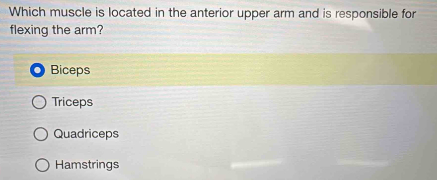 Which muscle is located in the anterior upper arm and is responsible for
flexing the arm?
Biceps
Triceps
Quadriceps
Hamstrings