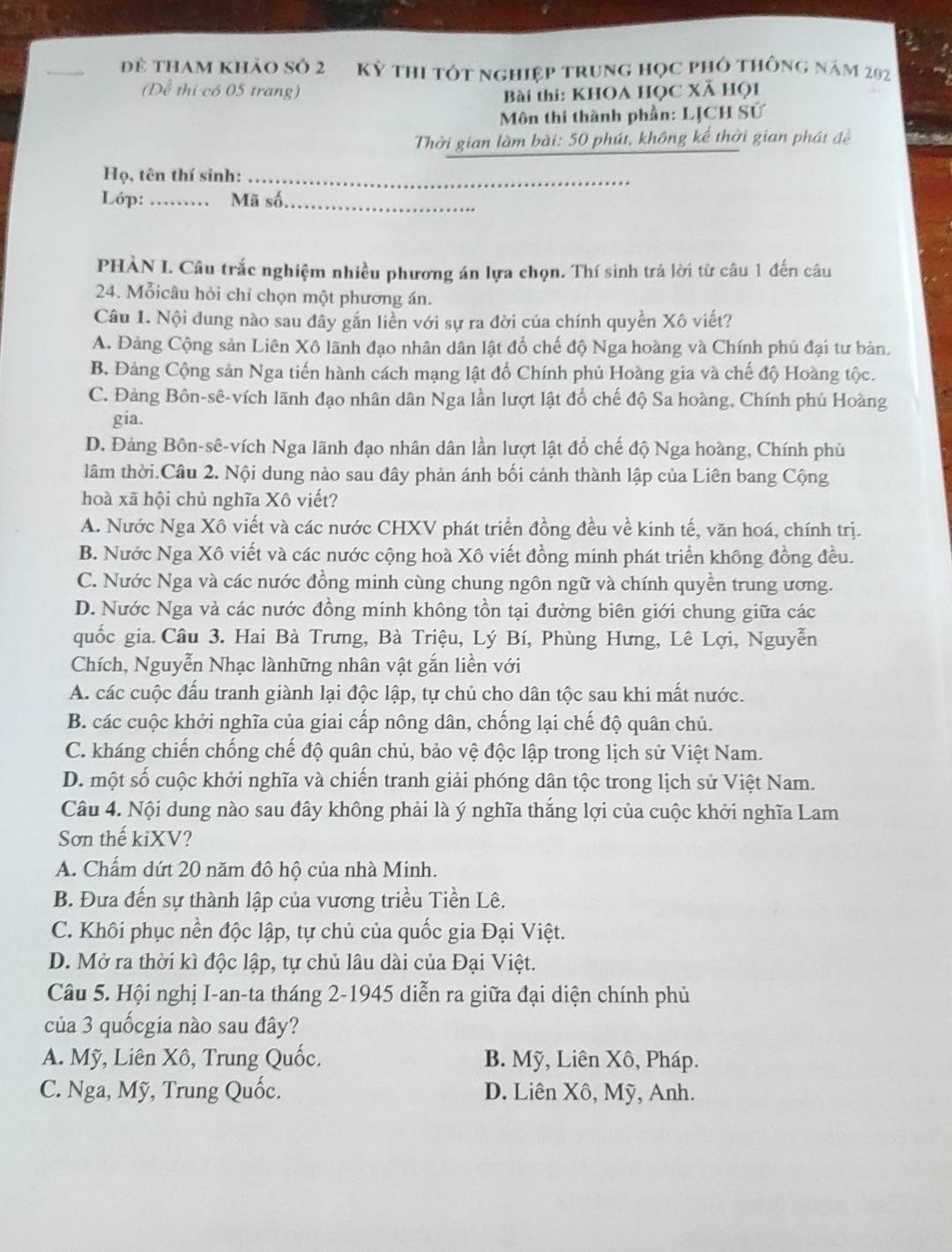 đẻ tham khảo số 2 Kỳ thi tót nghiệp trung học phỏ thông năm 202
(Để thi có 05 trang) Bài thi: KHOA HỌC Xã HọI
Môn thi thành phần: LJCH Sử
Thời gian làm bài: 50 phút, không kể thời gian phát đề
Họ, tên thí sinh:_
Lóp: _Mã số_
PHÀN I. Câu trắc nghiệm nhiều phương án lựa chọn. Thí sinh trả lời từ câu 1 đến câu
24. Mỗicâu hỏi chỉ chọn một phương án.
Câu 1. Nội dung nào sau đây gắn liền với sự ra đời của chính quyền Xô viết?
A. Đảng Cộng sản Liên Xô lãnh đạo nhân dân lật đổ chế độ Nga hoàng và Chính phủ đại tư bản.
B. Đảng Cộng sản Nga tiến hành cách mạng lật đổ Chính phủ Hoàng gia và chế độ Hoàng tộc.
C. Đảng Bôn-sê-vích lãnh đạo nhân dân Nga lần lượt lật đổ chế độ Sa hoàng, Chính phủ Hoàng
gia.
D. Đảng Bôn-sê-vích Nga lãnh đạo nhân dân lần lượt lật đổ chế độ Nga hoàng, Chính phủ
lâm thời.Câu 2. Nội dung nào sau đây phản ánh bối cảnh thành lập của Liên bang Cộng
hoà xã hội chủ nghĩa Xô viết?
A. Nước Nga Xô viết và các nước CHXV phát triển đồng đều về kinh tế, văn hoá, chính trị.
B. Nước Nga Xô viết và các nước cộng hoà Xô viết đồng minh phát triển không đồng đều.
C. Nước Nga và các nước đồng minh cùng chung ngôn ngữ và chính quyền trung ương.
D. Nước Nga và các nước đồng minh không tồn tại đường biên giới chung giữa các
quốc gia. Câu 3. Hai Bà Trưng, Bà Triệu, Lý Bí, Phùng Hưng, Lê Lợi, Nguyễn
Chích, Nguyễn Nhạc lànhững nhân vật gắn liền với
A. các cuộc đấu tranh giành lại độc lập, tự chủ cho dân tộc sau khi mất nước.
B. các cuộc khởi nghĩa của giai cấp nông dân, chống lại chế độ quân chủ.
C. kháng chiến chống chế độ quân chủ, bảo vệ độc lập trong lịch sử Việt Nam.
D. một số cuộc khởi nghĩa và chiến tranh giải phóng dân tộc trong lịch sử Việt Nam.
Câu 4. Nội dung nào sau đây không phải là ý nghĩa thắng lợi của cuộc khởi nghĩa Lam
Sơn thế kiXV?
A. Chấm dứt 20 năm đô hộ của nhà Minh.
B. Đưa đến sự thành lập của vương triều Tiền Lê.
C. Khôi phục nền độc lập, tự chủ của quốc gia Đại Việt.
D. Mở ra thời kì độc lập, tự chủ lâu dài của Đại Việt.
Câu 5. Hội nghị I-an-ta tháng 2-1945 diễn ra giữa đại diện chính phủ
của 3 quốcgia nào sau đây?
A. Mỹ, Liên Xô, Trung Quốc. B. Mỹ, Liên Xô, Pháp.
C. Nga, Mỹ, Trung Quốc. D. Liên Xô, Mỹ, Anh.