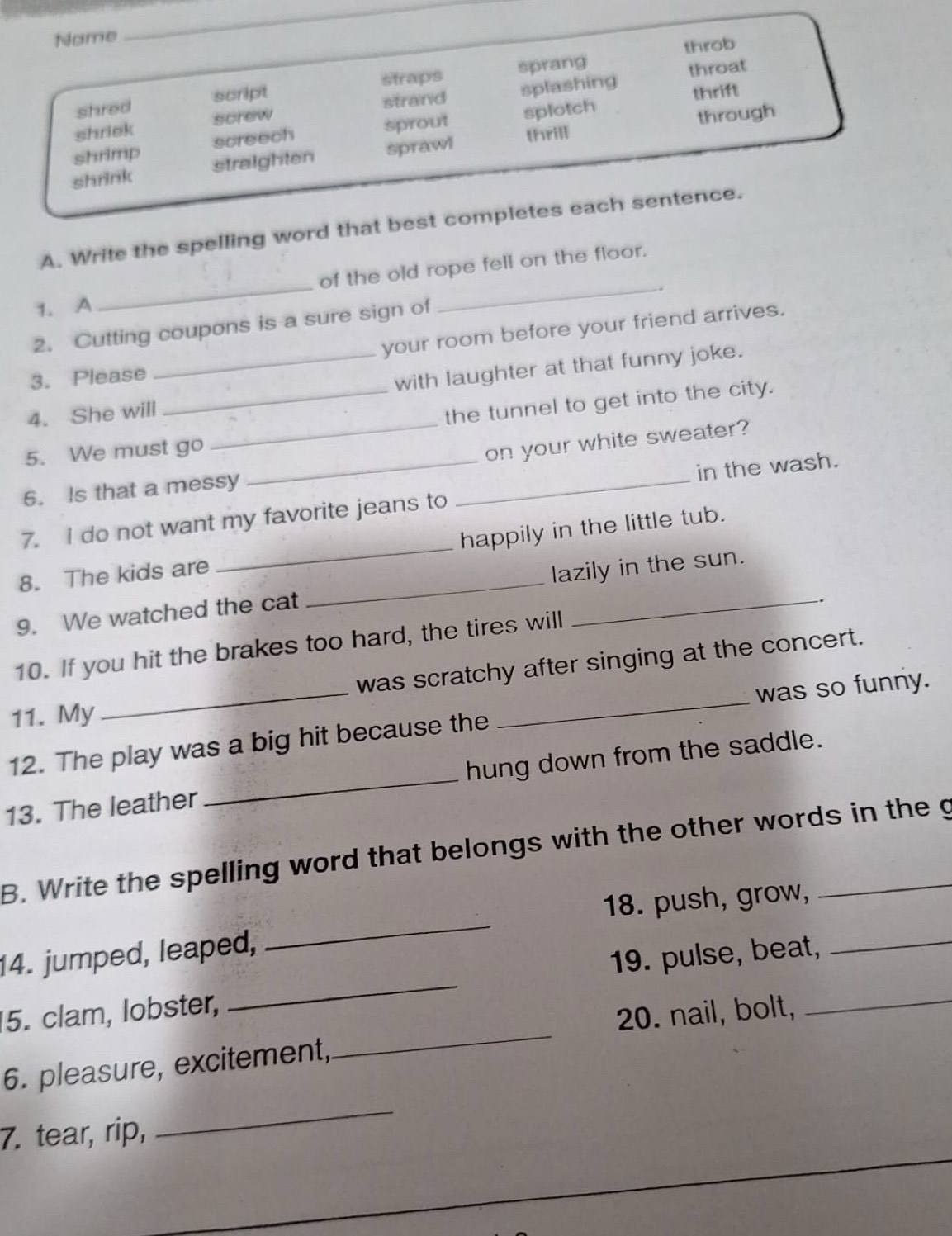 Name
_
throb
shred script straps sprang
throat
shriek screw strand splashing thrift
shrimp screech sprout splotch
through
shrink straighten sprawl thrill
A. Write the spelling word that best completes each sentence.
__
of the old rope fell on the floor.
.
1. A
2. Cutting coupons is a sure sign of
your room before your friend arrives.
3. Please
_
4. She will_ _with laughter at that funny joke.
the tunnel to get into the city.
5. We must go
on your white sweater?
6. Is that a messy
7. I do not want my favorite jeans to _in the wash.
8. The kids are _happily in the little tub.
9. We watched the cat _lazily in the sun.
.
_
10. If you hit the brakes too hard, the tires will
_
was scratchy after singing at the concert.
was so funny.
11. My
12. The play was a big hit because the
13. The leather _hung down from the saddle.
B. Write the spelling word that belongs with the other words in the g
_
14. jumped, leaped, _18. push, grow,_
19. pulse, beat,
_
5. clam, lobster,
20. nail, bolt,
_
6. pleasure, excitement,
7. tear, rip,
_