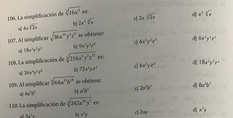 La simplificación de sqrt[3](16x^4) es:
c) 2* sqrt[3](2x)
d) x^2sqrt[3](x)
a) 4xsqrt[3](2x)
b) 2x^2sqrt[3](x)
107. Al simplificar sqrt(36x^(10)y^4z^6) se obtiene:
a) 18x^5y^2z^3 b) 9x^2y^5z^2 c) 6x^2y^2z^3
d) 6x^5y^2z^3
108. La simplificación de sqrt[3](216x^6y^3z^(12)) es:
a) 36x^4y^2z^8 b) 72x^2yz^4 c) 6x^2yz^4 d) 18x^3y^2z^4
109. Al simplificar sqrt[6](64a^(12)b^(18)) se obtiene:
c) 2a^2b^3
d) 8a^2b^3
a) 4a^2b^3
b) a^2b^3
110. La simplificación de sqrt[5](243x^(10)y^5) es:
d) x^2y
a 3x^2y
b) x^2y c) 3xy