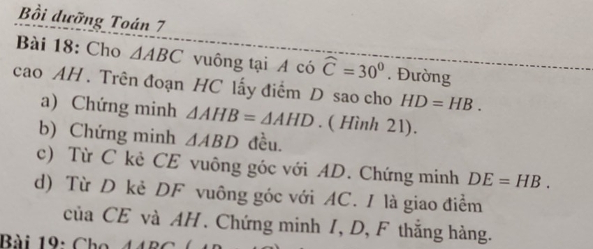 Bồi dưỡng Toán 7 
Bài 18: Cho △ ABC vuông tại A có widehat C=30°. Đường 
cao AH . Trên đoạn HC lấy điểm D sao cho HD=HB. 
a) Chứng minh △ AHB=△ AHD. ( Hình 21). 
b) Chứng minh △ ABD đều. 
c) Từ C kè CE vuông góc với AD. Chứng minh DE=HB. 
d) Từ D kẻ DF vuông góc với AC. I là giao điểm 
của CE và AH. Chứng minh 1, D, F thắng hàng. 
Bài 19: Cho 44BC