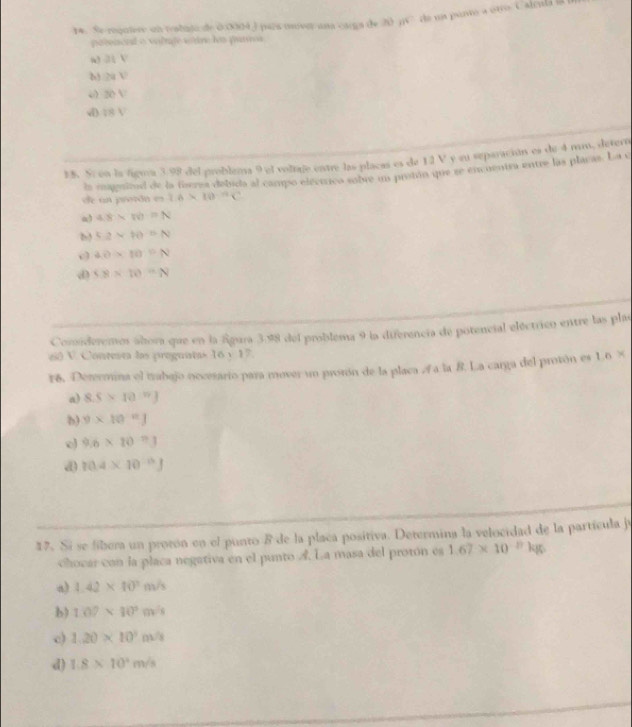 Se requiere un tstujo de 0 0004 ) para mover ana csega de 20 jC de ua ponto a otro. Calcala B
poteaend a vilute vitre los pattos
w atV
29V
50V
d IBV
15. Sí en la figma 3.98 del problema 9 el volage entre las placas es de 12 V y su separación es de 4 mm, detero
la magaitod de la foerea debida al campo elecrrica sobre un protón que se enuentra entre las placas. La e
de un proón es 1.6* 10^(-12)C
a) 4.8* w=N
b 5.2* 10=N
4.0* 10^(-6)N
d 5.8* 10=N
Consideremos ahora que en la Águra 3.98 del problema 9 la diferencia de potencial eléctrico entre las plas
60 V. Contenta las proguntas 16 y 17.
F6. Derrmina el trabajo necesario para mover un prsrón de la placa a la 8. La carga del prosón es 10*
a) 8.5* 10^(17)J
b) 9* 10^n
o 9.6* 10^(-11)
d 10.4* 10^(-15)J
17. Si se fibera un protón en el punto 8 de la placa positiva. Determina la velocidad de la partícula je
chocar con la placa negativa en el punto A. La masa del protón es 1.67* 10^(-27)kg
a) 1.42* 10^2m/s
b) 1.07* 10^3m^2
c) 1.20* 10^3m^2
d) 1.8* 10^4m/s