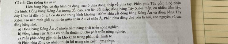 Cho thông tin sau:
Liên bang Nga có địa hình đa dạng, cao ở phía đông, thấp về phía tây. Phần phía Tây gồm 3 bộ phận
địa hình: Đồng bằng Đông Âu tương đối cao, xen lẫn đồi thấp; đồng bằng Tây Xibia thấp, có nhiều đầm lầy;
dãy Uran là dãy núi giả có độ cao trung bình khoảng 1000m chia cắt đồng bằng Đông Âu và đồng bằng Tây
Xibia, tạo nên ranh giới tự nhiên giữa châu Âu và châu Á. Phần phía đông chủ yếu là núi, cao nguyên và các
dồng bằng nhỏ.
a) Đồng bằng Đông Âu có nhiều tiềm năng phát triển nông nghiệp.
b) Đồng bằng Tây Xibia có nhiều thuận lợi cho phát triển nông nghiệp.
c) Phần phía đông gặp nhiều khó khăn trong phát triển kinh tế.
d) Phần phía đông có nhiều thuận lợi trong sản xuất lương thực.