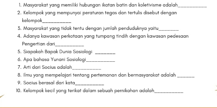 Masyarakat yang memiliki hubungan ikatan batin dan koletivisme adalah_ 
2. Kelompok yang mempunyai peraturan tegas dan tertulis disebut dengan 
kelompok_ 
3. Masyarakat yang tidak tentu dengan jumlah penduduknya yaitu_ 
4. Adanya kawasan perkotaan yang tumpang tindih dengan kawasan pedesaan 
Pengertian dari_ 
5. Siapakah Bapak Dunia Sosiologi_ 
6. Apa bahasa Yunani Sosiologi_ 
7. Arti dari Socius adalah_ 
8. Ilmu yang mempelajari tentang pertemanan dan bermasyarakat adalah_ 
9. Socius berasal dari kata_ 
10. Kelompok kecil yang terikat dalam sebuah pernikahan adalah_