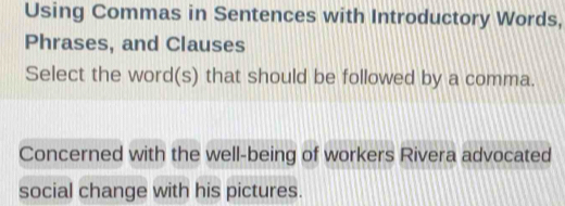 Using Commas in Sentences with Introductory Words, 
Phrases, and Clauses 
Select the word(s) that should be followed by a comma. 
Concerned with the well-being of workers Rivera advocated 
social change with his pictures.