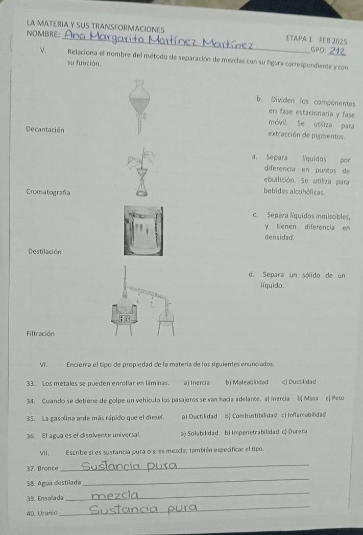 LA MATERIA Y SUS TRANSFORMACIONES ETAPA 1 FEB 2025
NOMBRE:_ GPO: 212
v. Relaciona el nombre del método de separación de mezclas con su figura correspondiente y con
su función.
b. Dividen los componentes
en fase estacionaría y fase
móvil. Se utiliza para
Decantación
extracción de pigmentos.
a. Separa líquidos por
diferencia en puntos de
ebullición. Se utiliza para
Cromatografía
bebidas alcohólicas.
c. Separa líquidos inmiscibles,
y tienen diferencia en
densidad.
Destilación
d. Separa un sólido de un
liquido.
Filtración
VI. Encierra el tipo de propiedad de la materia de los siguientes enunciados.
33. Los metales se pueden enrollar en láminas. a) Inercia b) Maleabilidad c) Ductilidad
34. Cuando se detiene de golpe un vehículo los pasajeros se van hacia adelante. a) Inercia b) Masa c) Peso
35. La gasolina arde más rápido que el diesel. a) Ductilidad b) Combustibilidad c) Inflamabilidad
36. El agua es el disolvente universal. a) Solubilidad b) Impenetrabilidad c) Dureza
VII. Escribe si es sustancia pura o si es mezcla; también especificar el tipo.
37. Bronce
_
38. Agua destilada
_
_
39. Ensalada
_
40. Uranio