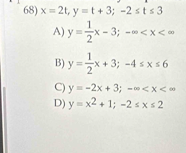 x=2t, y=t+3; -2≤ t≤ 3
A) y= 1/2 x-3; -∈fty
B) y= 1/2 x+3; -4≤ x≤ 6
C) y=-2x+3; -∈fty
D) y=x^2+1; -2≤ x≤ 2