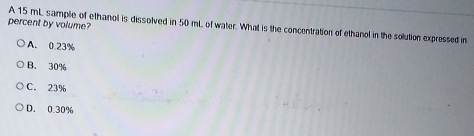 percent by volume?
A 15 mL sample of ethanol is dissolved in 50 mL of water. What is the concentration of ethanol in the solution expressed in
A. 0.23%
B. 30%
C. 23%
D. 0.30%