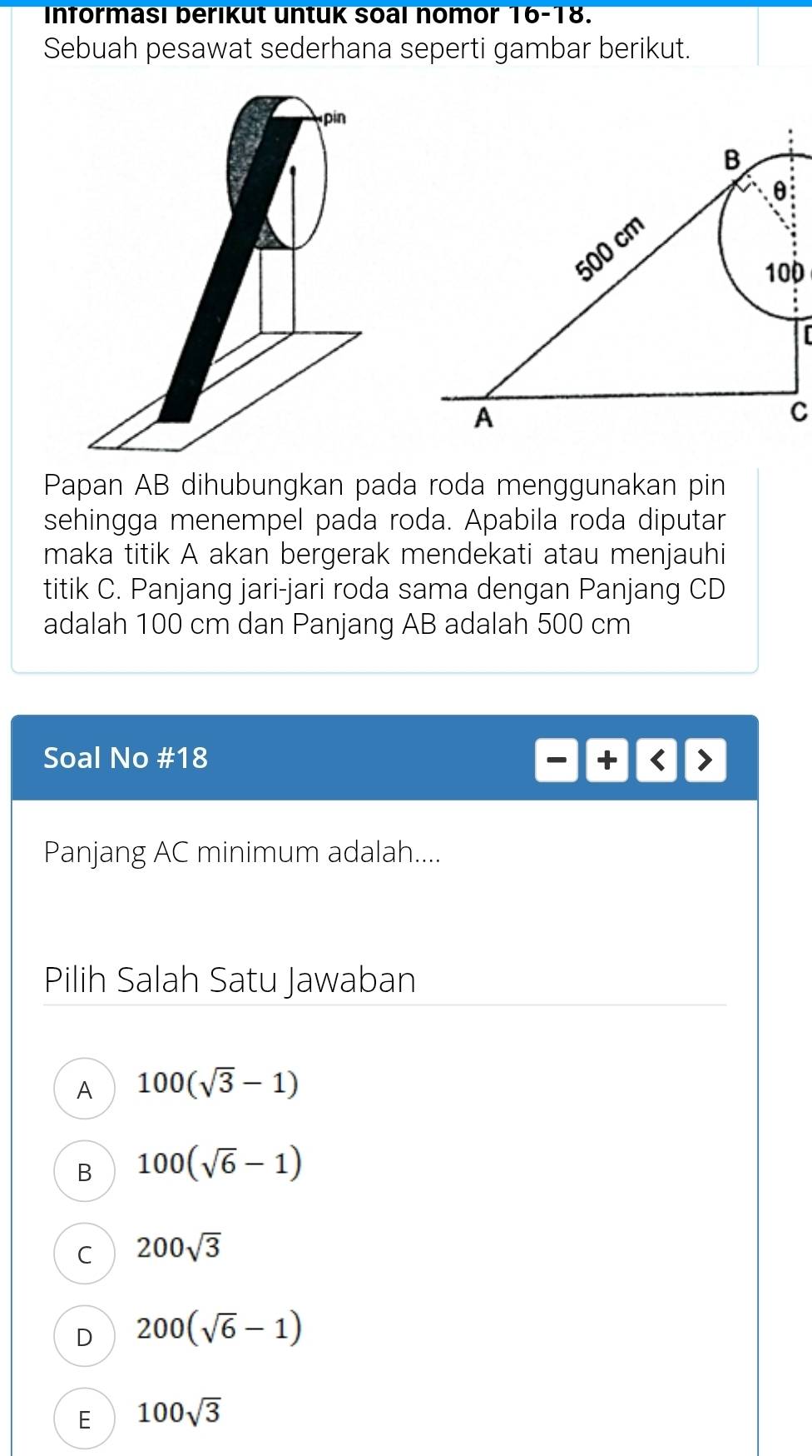 Informası berikut untuk soal nomor 16-18.
Sebuah pesawat sederhana seperti gambar berikut.
B
θ
500 cm.
100

A
C
Papan AB dihubungkan pada roda menggunakan pin
sehingga menempel pada roda. Apabila roda diputar
maka titik A akan bergerak mendekati atau menjauhi
titik C. Panjang jari-jari roda sama dengan Panjang CD
adalah 100 cm dan Panjang AB adalah 500 cm
Soal No # 18 + < >
Panjang AC minimum adalah....
Pilih Salah Satu Jawaban
A 100(sqrt(3)-1)
B 100(sqrt(6)-1)
C 200sqrt(3)
D 200(sqrt(6)-1)
E 100sqrt(3)