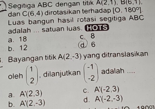 Segitiga ABC dengan titik A(2,1), B(6,1), 
dan C(6,4) dirotasikan terhadap [0,180°]. 
Luas bangun hasil rotasi segitiga ABC
adalah ... satuan luas. HOTS
a. 18 c、 8
b. 12
d 6. Bayangan titik A(2,-3) yang ditranslasikan
oleh beginpmatrix 1 2endpmatrix , dilanjutkan beginpmatrix -1 -2endpmatrix adalah ....
a. A'(2,3) C. A'(-2,3)
b. A'(2,-3)
d. A'(-2,-3)
19∩ 01