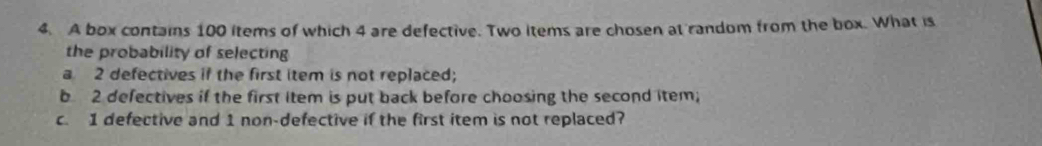 A box contains 100 items of which 4 are defective. Two items are chosen at random from the box. What is 
the probability of selecting 
a 2 defectives if the first item is not replaced; 
b 2 defectives if the first item is put back before choosing the second item; 
c. 1 defective and 1 non-defective if the first item is not replaced?