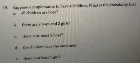 Suppose a couple wants to have 4 children. What is the probability that 
a. all children are boys? 
b. there are 2 boys and 2 girls? 
c. there is at most 2 boys? 
d. the children have the same sex? 
e. there is at least 1 girl?