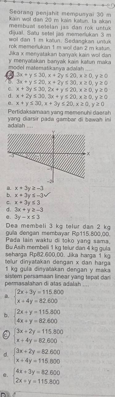 Seorang penjahit mempunyai 30 m
kain wol dan 20 m kain katun. Ia akan
membuat setelan jas dan rok untuk
dijual. Satu setel jas memerlukan 3 m
wol dan 1 m katun. Sedangkan untuk
rok memerlukan 1 m wol dan 2 m katun.
Jika x menyatakan banyak kain wol dan
y menyatakan banyak kain katun maka
model matematikanya adalah ....
a 3x+y≤ 30,x+2y≤ 20,x≥ 0,y≥ 0
b. 3x+y≤ 20,x+2y≤ 30,x≥ 0,y≥ 0
C. x+3y≤ 30,2x+y≤ 20,x≥ 0,y≥ 0
d. x+2y≤ 30,3x+y≤ 20,x≥ 0,y≥ 0
e. x+y≤ 30,x+3y≤ 20,x≥ 0,y≥ 0
Pertidaksamaan yang memenuhi daerah
yang diarsir pada gambar di bawah ini
adalah ....
a. x+3y≥ -3
b. x+3y≤ -3
C. x+3y≤ 3
d. 3x+y≥ -3
e. 3y-x≤ 3
Dea membeli 3 kg telur dan 2 kg
gula dengan membayar Rp115.800,00.
Pada lain waktu di toko yang sama,
Bu Asih membeli 1 kg telur dan 4 kg gula
seharga Rp82.600,00. Jika harga 1 kg
telur dinyatakan dengan x dan harga
1 kg gula dinyatakan dengan y maka
sistem persamaan linear yang tepat dari
permasalahan di atas adalah ....
a. beginarrayl 2x+3y=115.800 x+4y=82.600endarray.
b. beginarrayl 2x+y=115.800 4x+y=82.600endarray.
beginarrayl 3x+2y=115.800 x+4y=82.600endarray.
d. beginarrayl 3x+2y=82.600 x+4y=115.800endarray.
e. beginarrayl 4x+3y=82.600 2x+y=115.800endarray.
D