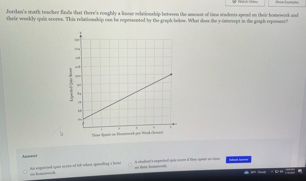 Watch Video Show Examples 
Jordan's math teacher finds that there's roughly a linear relationship between the amount of time students spend on their homework and 
their weekly quiz scores. This relationship can be represented by the graph below. What does the y-intercept in the graph represent? 
Time Spent on Homework per 
Answer 
An expected quiz score of 68 when spending 1 hour A student's expected quiz score if they spent no time Submit Answer 
on homework. on their homework. 
38*F Cloudy