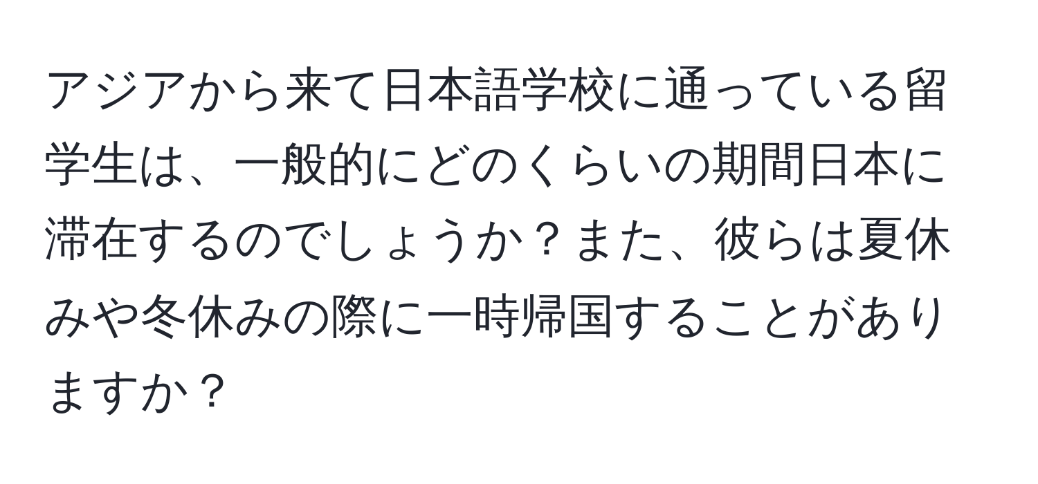 アジアから来て日本語学校に通っている留学生は、一般的にどのくらいの期間日本に滞在するのでしょうか？また、彼らは夏休みや冬休みの際に一時帰国することがありますか？