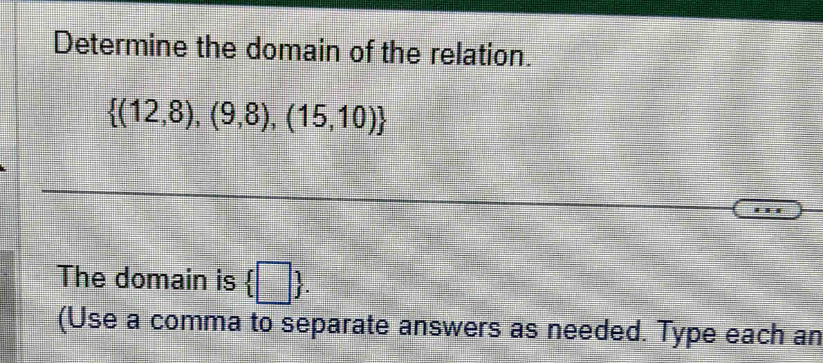 Determine the domain of the relation.
 (12,8),(9,8),(15,10)
The domain is  □ . 
(Use a comma to separate answers as needed. Type each an