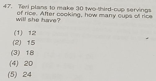 Teri plans to make 30 two-third-cup servings
of rice. After cooking, how many cups of rice
will she have?
(1) 12
(2) 15
(3) 18
(4) 20
(5) 24