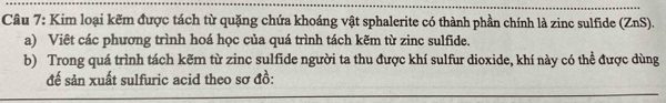 Kim loại kẽm được tách từ quặng chứa khoáng vật sphalerite có thành phần chính là zinc sulfide (ZnS). 
a) Viêt các phương trình hoá học của quá trình tách kẽm từ zinc sulfide. 
b) Trong quá trình tách kẽm từ zinc sulfide người ta thu được khí sulfur dioxide, khí này có thể được dùng 
đế sản xuất sulfuric acid theo sơ đồ: