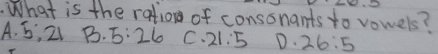 What is the ration of consonants to vowels?
A. S, 2 B. 5:26 C. 21:5 D. 26:5