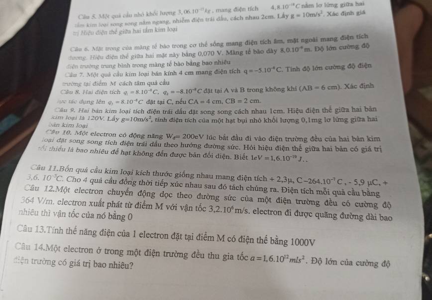 Cầu 5. Một quả cầu nhỏ khối lượng 3,06.10^(-11)kg , mang điện tích 4.8.10^(-18)C nằm lơ lứng giữa hai
tầm kim loại song song năm ngang, nhiễm điện trái dấu, cách nhau 2cm. Lấy g=10m/s^2 Xác định giá
==ị Hiệu điện thể giữa hai tấm kim loại
Câu 6. Mặt trong của màng tế bảo trong cơ thể sống mang điện tích âm, mặt ngoài mang điện tích
cương. Hiệu điện thể giữa hai mặt này bằng 0,070 V. Màng tế bão đày 8,0.10^(-4)m Độ lớn cường độ
điện trường trung bình trong màng tổ bào bằng bao nhiêu
Cầu 7. Một quả cầu kim loại bán kính 4 cm mang điện tích q=-5.10^(-4)C. Tính độ lớn cường độ điện
trường tại điểm M. cách tâm quả cầu
Cầu 8. Hai điện tích q_1=8.10^(-3)C,q_2=-8.10^(-8)C đặt tại A và B trong không khí (AB=6cm) Xác định
ực tác dụng lên q_3=8.10^(-8)C đặt tại C, nều CA=4cm,CB=2cm.
Câu 9. Hai bản kim loại tích điện trái đầu đặt song song cách nhau 1cm. Hiệu điện thể giữa hai bản
kim loại là 120V. Lấy g=10m/s^2 4 tính điện tích của một hạt bụi nhỏ khối lượng 0,1mg lơ lừng giữa hai
bản kim loại
Câu 10. Một electron có động năng W_d=200eV lúc bắt đầu đi vào điện trường đều của hai bản kim
đoại đặt song song tích điện trái dầu theo hướng đường sức. Hỏi hiệu điện thể giữa hai bản có giá trị
tổ i thiểu là bao nhiêu để hạt không đến được bản đổi diện. Biết 1 rho V=1,6.10^(-19)J...
Câu 11.Bốn quả cầu kim loại kích thước giống nhau mang điện tích tich+2,3mu ,C-264.10^(-7)C,-5,9mu C,+
3. 6. 10^(-5)C. 1. Cho 4 quả cầu đồng thời tiếp xúc nhau sau đó tách chúng ra. Điện tích mỗi quả cầu bằng
Câu 12.Một electron chuyển động dọc theo đường sức của một điện trường đều có cường độ
364 V/m. electron xuất phát từ điểm M với vận tốc 3,2.10^6m/s. electron đi được quãng đường dài bao
nhiêu thì vận tốc của nó bằng 0
Câu 13.Tính thế năng điện của 1 electron đặt tại điểm M có điện thế bằng 1000V
Câu 14.Một electron ở trong một điện trường đều thu gia tốc a=1,6.10^(12)m/s^2. Độ lớn của cường độ
diện trường có giá trị bao nhiêu?