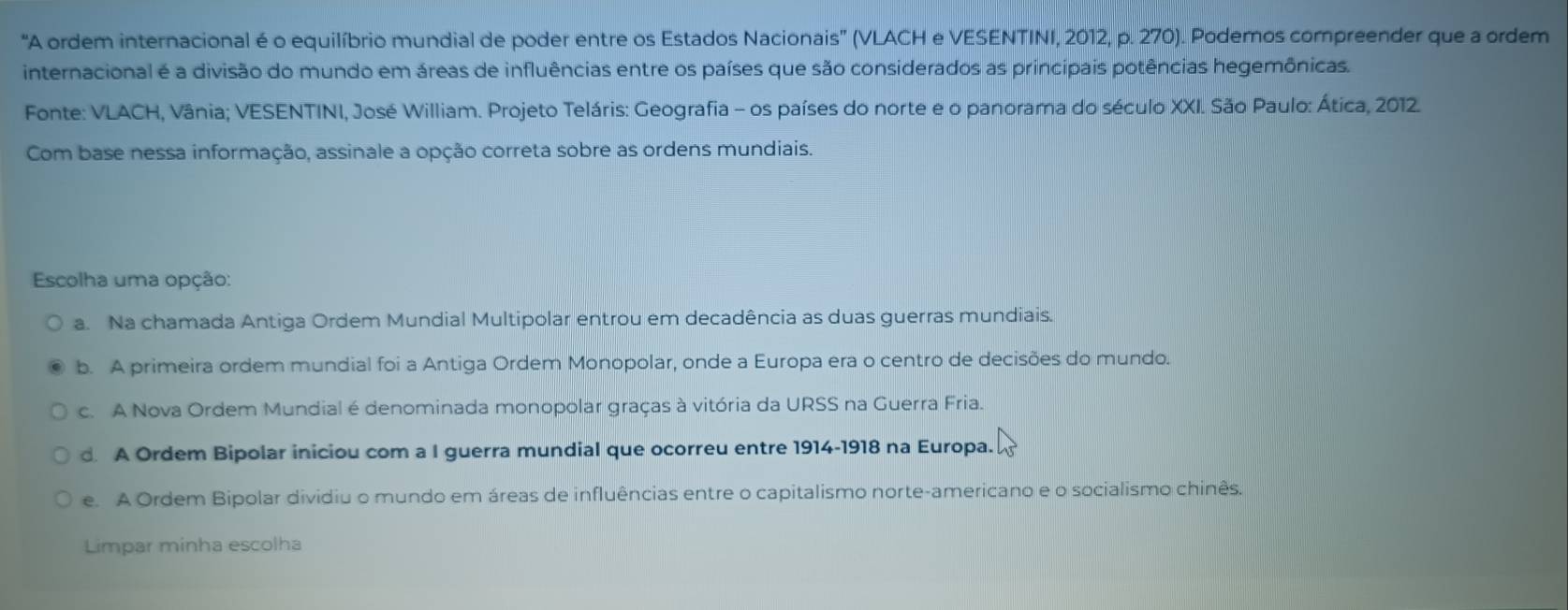 "A ordem internacional é o equilíbrio mundial de poder entre os Estados Nacionais' (VLACH e VESENTINI, 2012, p. 270). Podemos compreender que a ordem
internacional é a divisão do mundo em áreas de influências entre os países que são considerados as principais potências hegemônicas.
Fonte: VLACH, Vânia; VESENTINI, José William. Projeto Teláris: Geografia - os países do norte e o panorama do século XXI. São Paulo: Ática, 2012.
Com base nessa informação, assinale a opção correta sobre as ordens mundiais.
Escolha uma opção:
a. Na chamada Antiga Ordem Mundial Multipolar entrou em decadência as duas guerras mundiais.
b. A primeira ordem mundial foi a Antiga Ordem Monopolar, onde a Europa era o centro de decisões do mundo.
c. A Nova Ordem Mundial é denominada monopolar graças à vitória da URSS na Guerra Fria.
d A Ordem Bipolar iniciou com a I guerra mundial que ocorreu entre 1914-1918 na Europa.
e. A Ordem Bipolar dividiu o mundo em áreas de influências entre o capitalismo norte-americano e o socialismo chinês.
Limpar minha escolha