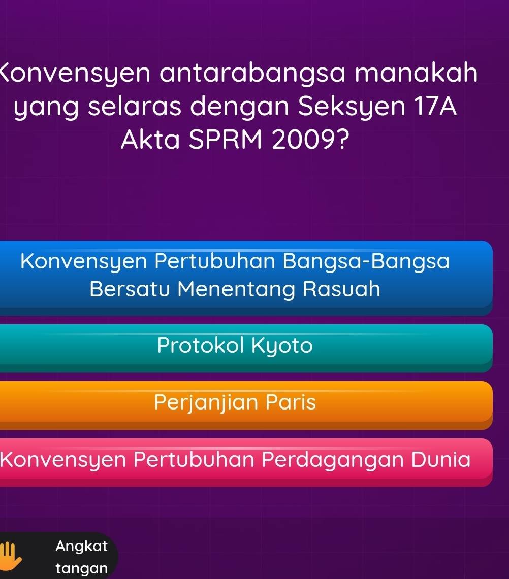 Konvensyen antarabangsa manakah
yang selaras dengan Seksyen 17A
Akta SPRM 2009?
Konvensyen Pertubuhan Bangsa-Bangsa
Bersatu Menentang Rasuah
Protokol Kyoto
Perjanjian Paris
Konvensyen Pertubuhan Perdagangan Dunia
Angkat
tangan