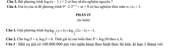 Bât phương trình log _3(x-1)<2</tex> có bao nhiêu nghiệm nguyên ? 
Câu 4. Giá trị của m đề phương trình 9^x-2.3^(x+1)+m=0 có hai nghiệm thỏa mãn x_1+x_2=1. 
PHÀN IV 
(tự luận) 
Câu 1. Giải phương trình log _ 1/2 (x+1)+log _ 1/2 (2x-1)=-1. 
Câu 2. Cho log _25=a, log _23=b. Tính giá trị của biểu thức P=log _230 theo a, b. 
Câu 3 : Một cụ giả có 100.000.000 gửi vào ngân hàng theo hình thức lãi kép, kì hạn 1 tháng với