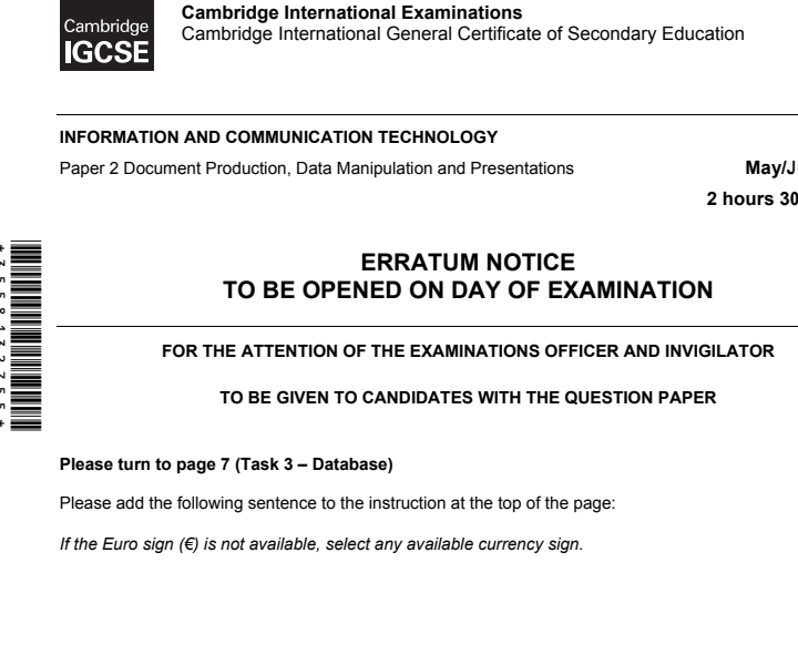 Cambridge International Examinations 
Cambridge 
IGCSE Cambridge International General Certificate of Secondary Education 
INFORMATION AND COMMUNICATION TECHNOLOGY 
Paper 2 Document Production, Data Manipulation and Presentations May/J
2 hours 30
ERRATUM NOTICE 
TO BE OPENED ON DAY OF EXAMINATION 
FOR THE ATTENTION OF THE EXAMINATIONS OFFICER AND INVIGILATOR 
TO BE GIVEN TO CANDIDATES WITH THE QUESTION PAPER 
Please turn to page 7 (Task 3 - Database) 
Please add the following sentence to the instruction at the top of the page: 
If the Euro sign (€) is not available, select any available currency sign.